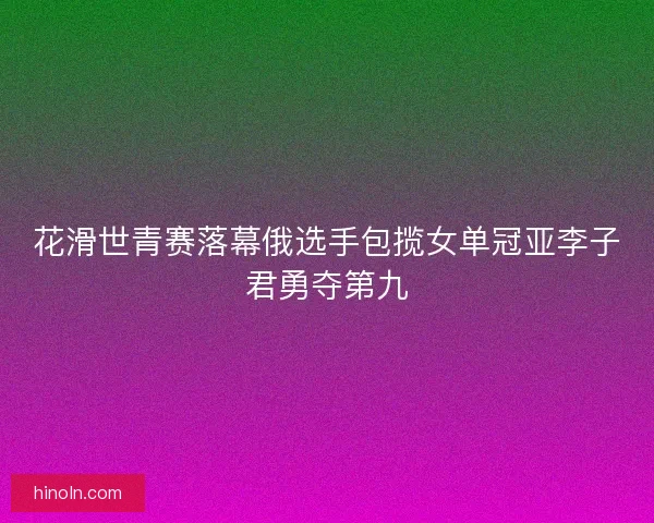 花滑世青赛落幕俄选手包揽女单冠亚李子君勇夺第九