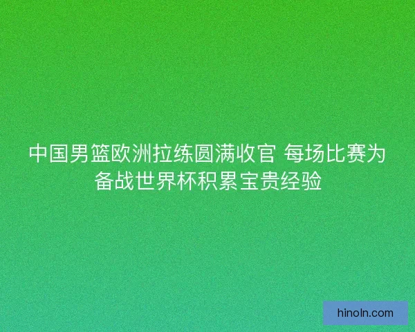 中国男篮欧洲拉练圆满收官 每场比赛为备战世界杯积累宝贵经验