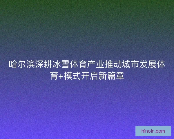 哈尔滨深耕冰雪体育产业推动城市发展体育+模式开启新篇章