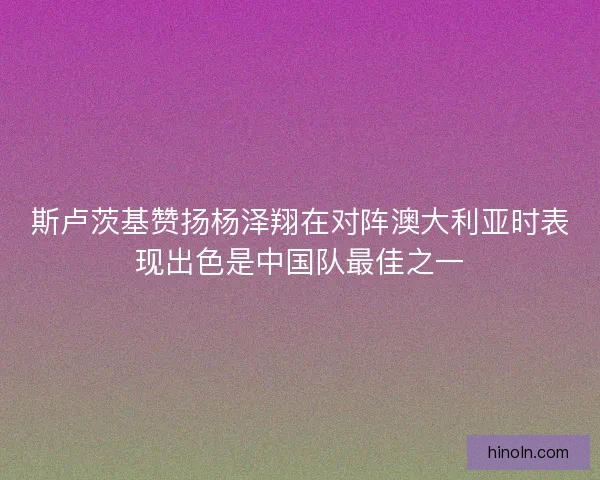 斯卢茨基赞扬杨泽翔在对阵澳大利亚时表现出色是中国队最佳之一