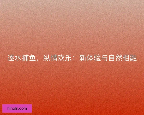 逐水捕鱼,纵情欢乐:新体验与自然相融 逐水捕鱼,纵情欢乐:新体验与自然相融