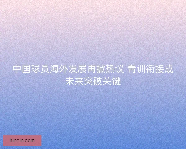 中国球员海外发展再掀热议 青训衔接成未来突破关键 中国球员海外发展再掀热议 青训衔接成未来突破关键