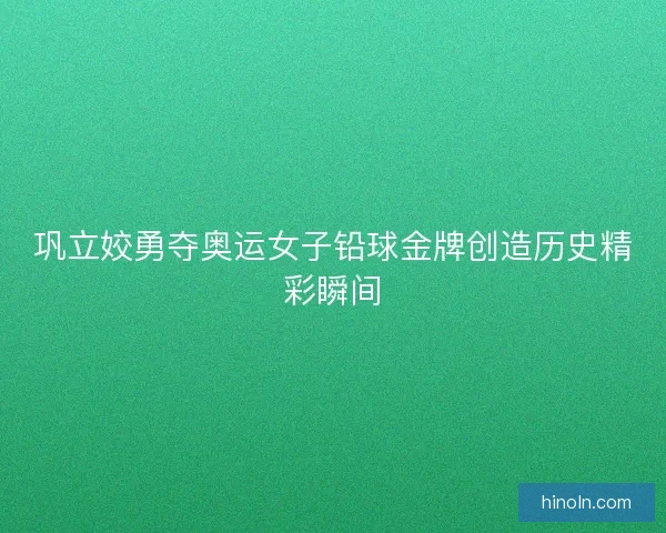 巩立姣勇夺奥运女子铅球金牌创造历史精彩瞬间 巩立姣勇夺奥运女子铅球金牌创造历史精彩瞬间