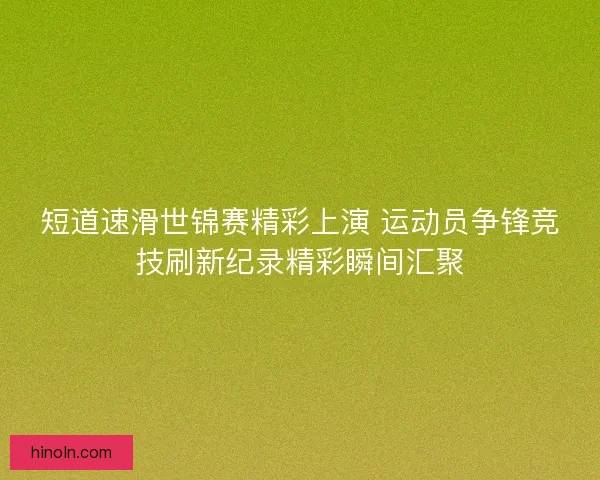 短道速滑世锦赛精彩上演 运动员争锋竞技刷新纪录精彩瞬间汇聚