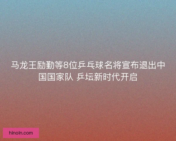 马龙王励勤等8位乒乓球名将宣布退出中国国家队 乒坛新时代开启