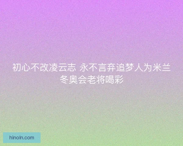 初心不改凌云志 永不言弃追梦人为米兰冬奥会老将喝彩 初心不改凌云志 永不言弃追梦人为米兰冬奥会老将喝彩