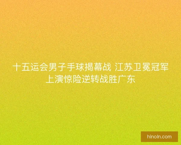 十五运会男子手球揭幕战 江苏卫冕冠军上演惊险逆转战胜广东 十五运会男子手球揭幕战 江苏卫冕冠军上演惊险逆转战胜广东