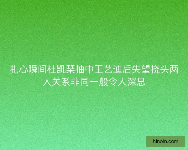 扎心瞬间杜凯琹抽中王艺迪后失望挠头两人关系非同一般令人深思