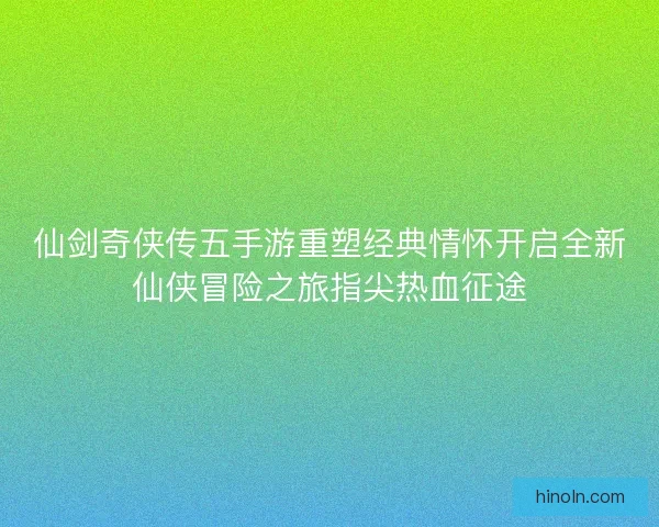 仙剑奇侠传五手游重塑经典情怀开启全新仙侠冒险之旅指尖热血征途