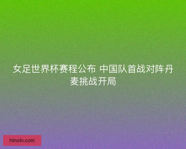 女足世界杯赛程公布 中国队首战对阵丹麦挑战开局 女足世界杯赛程公布 中国队首战对阵丹麦挑战开局