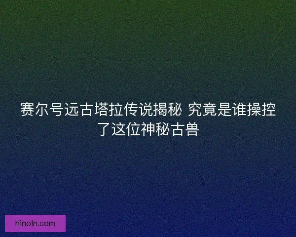 赛尔号远古塔拉传说揭秘 究竟是谁操控了这位神秘古兽