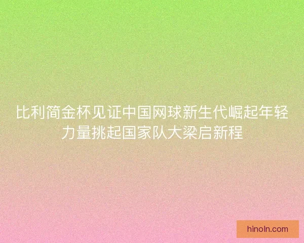 比利简金杯见证中国网球新生代崛起年轻力量挑起国家队大梁启新程