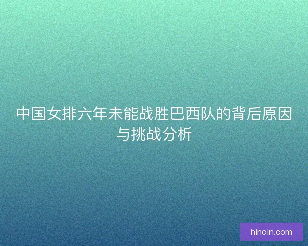 中国女排六年未能战胜巴西队的背后原因与挑战分析 中国女排六年未能战胜巴西队的背后原因与挑战分析