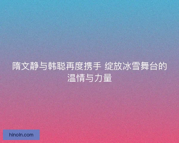 隋文静与韩聪再度携手 绽放冰雪舞台的温情与力量 隋文静与韩聪再度携手 绽放冰雪舞台的温情与力量